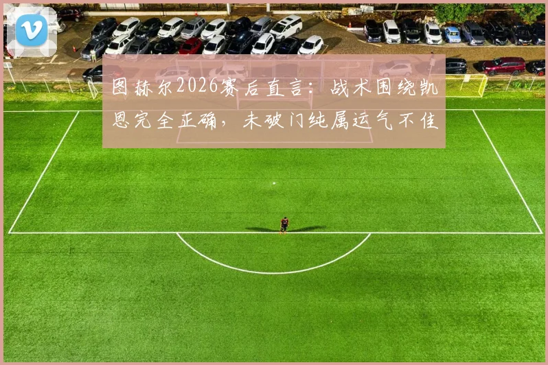 图赫尔2026赛后直言：战术围绕凯恩完全正确，未破门纯属运气不佳，详解其核心作用