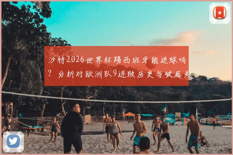 沙特2026世界杯踢西班牙能进球吗？分析对欧洲队9连败历史与破局关键