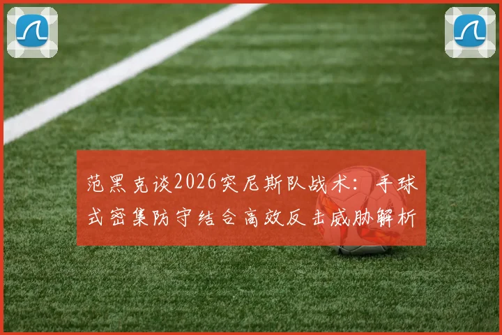 范黑克谈2026突尼斯队战术：手球式密集防守结合高效反击威胁解析，现代足球攻防转换的实战样本