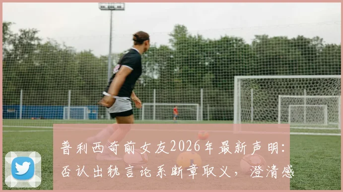 普利西奇前女友2026年最新声明：否认出轨言论系断章取义，澄清感情纠纷真相