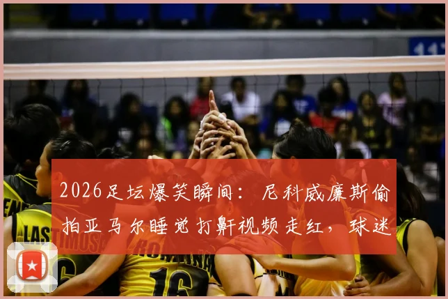 2026足坛爆笑瞬间：尼科威廉斯偷拍亚马尔睡觉打鼾视频走红，球迷热议更衣室趣事