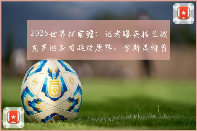 2026世界杯前瞻：记者曝英格兰战克罗地亚将延续原阵，索斯盖特首发名单预测分析