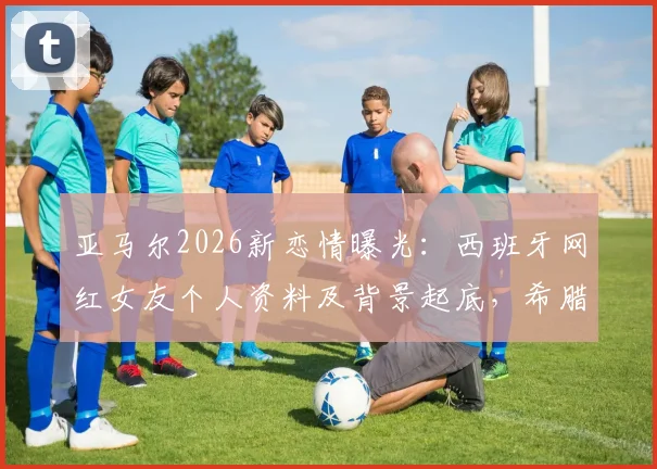 亚马尔2026新恋情曝光：西班牙网红女友个人资料及背景起底，希腊度假亲密照引热议