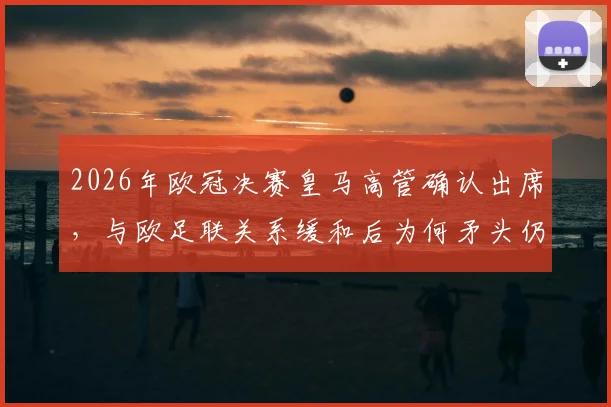 2026年欧冠决赛皇马高管确认出席，与欧足联关系缓和后为何矛头仍指向巴萨？深度解读
