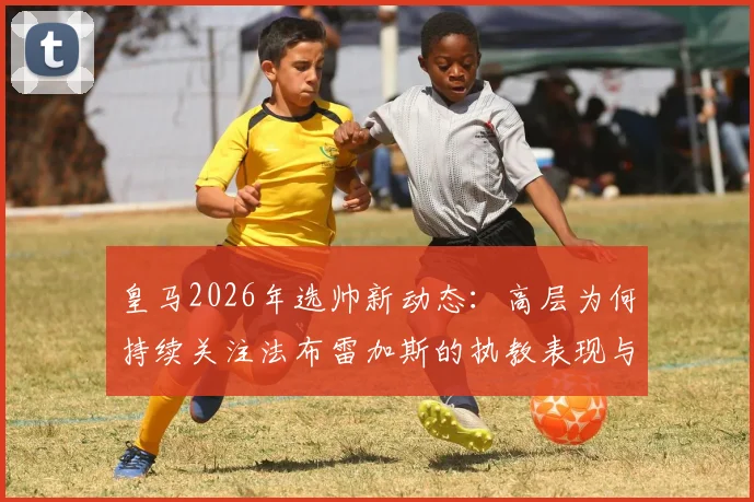 皇马2026年选帅新动态:高层为何持续关注法布雷加斯的执教表现与潜在适配性分析