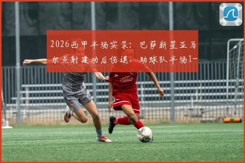 2026西甲半场实录：巴萨新星亚马尔点射建功后伤退，助球队半场1-0领先塞尔塔，最新伤情速递