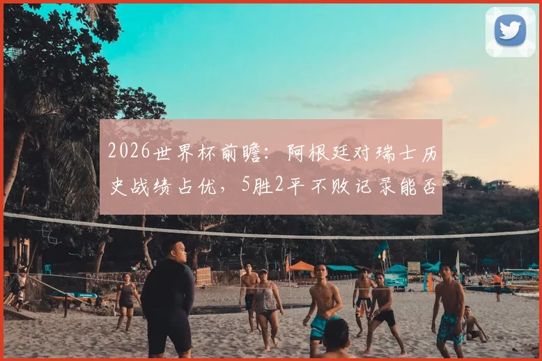 2026世界杯前瞻：阿根廷对瑞士历史战绩占优，5胜2平不败记录能否延续？