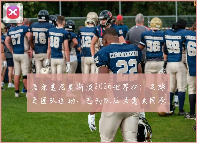马尔基尼奥斯谈2026世界杯：足球是团队运动，巴西队压力需共同承担，而非吉马良斯一人之责