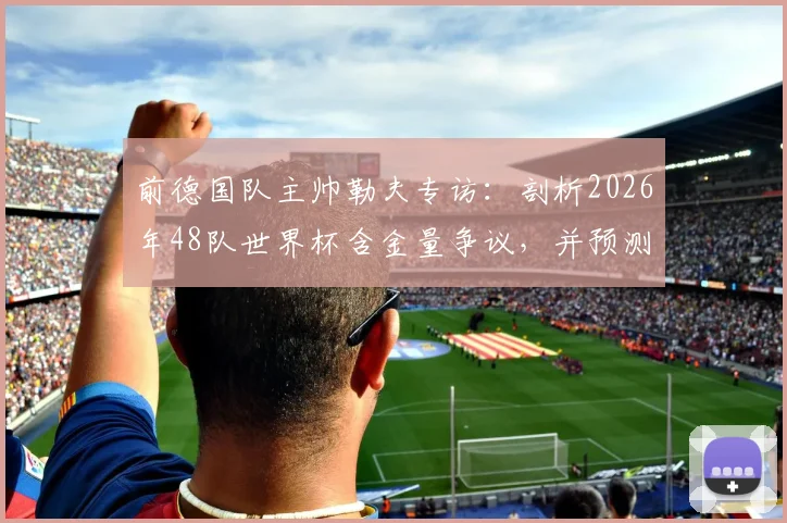 前德国队主帅勒夫专访：剖析2026年48队世界杯含金量争议，并预测德国有望决赛击败巴西夺冠