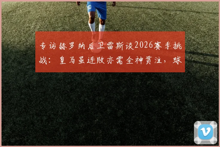 专访赫罗纳后卫雷斯谈2026赛季挑战:皇马虽连败亦需全神贯注,球队专注备战关键之战