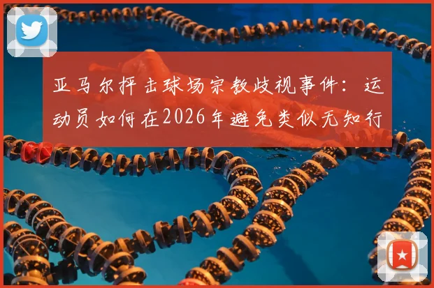 亚马尔抨击球场宗教歧视事件：运动员如何在2026年避免类似无知行为并维护赛场尊严