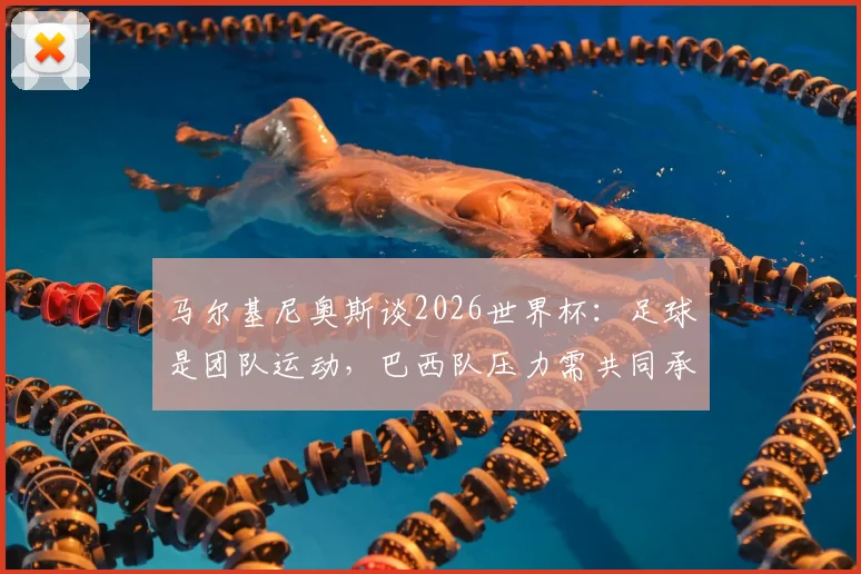 马尔基尼奥斯谈2026世界杯：足球是团队运动，巴西队压力需共同承担，而非吉马良斯一人之责