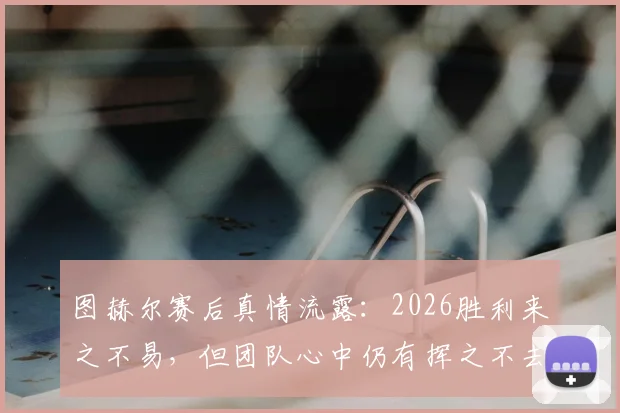 图赫尔赛后真情流露：2026胜利来之不易，但团队心中仍有挥之不去的遗憾与伤痛