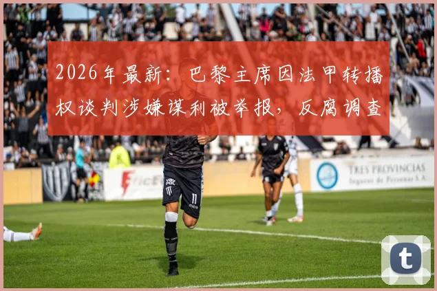 2026年最新：巴黎主席因法甲转播权谈判涉嫌谋利被举报，反腐调查内幕与潜在影响全解析