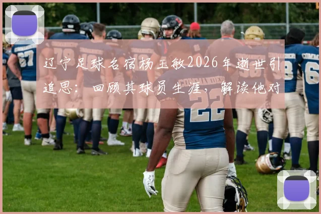 辽宁足球名宿杨玉敏2026年逝世引追思：回顾其球员生涯，解读他对中国足球的贡献与老球迷记忆