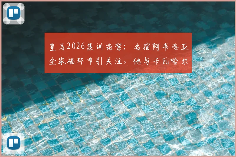皇马2026集训花絮：名宿阿韦洛亚全家福环节引关注，他与卡瓦哈尔的互动细节曝光