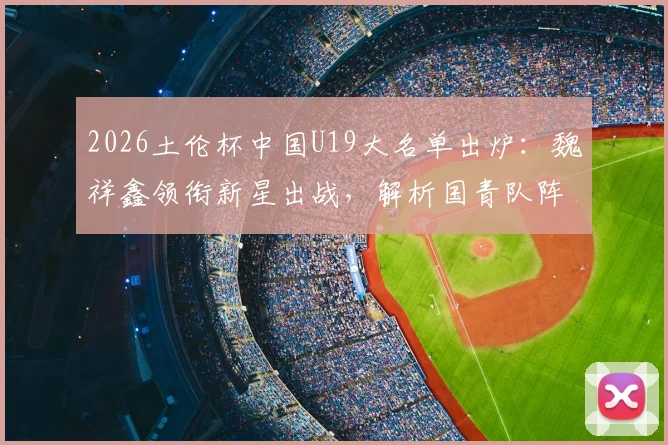 2026土伦杯中国U19大名单出炉：魏祥鑫领衔新星出战，解析国青队阵容实力与赛程看点