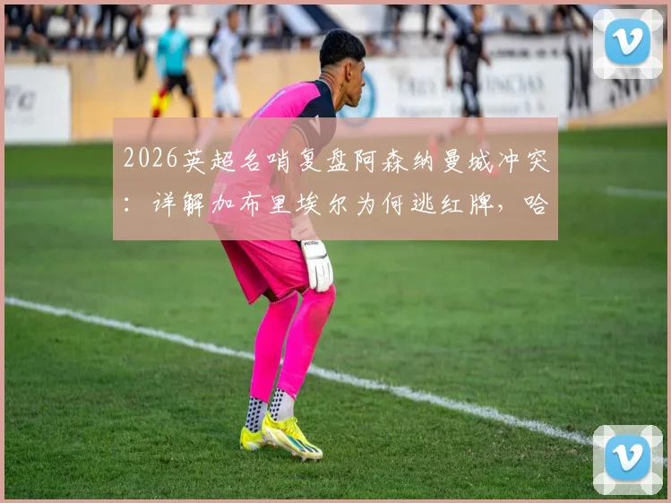 2026英超名哨复盘阿森纳曼城冲突：详解加布里埃尔为何逃红牌，哈兰德关键作用与一人一黄判罚正确性分析