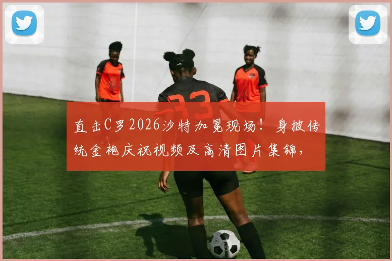 直击C罗2026沙特加冕现场！身披传统金袍庆祝视频及高清图片集锦，王者风范尽显