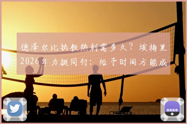 德泽尔比执教热刺需多久？埃梅里2026年力挺同行：给予时间方能成功