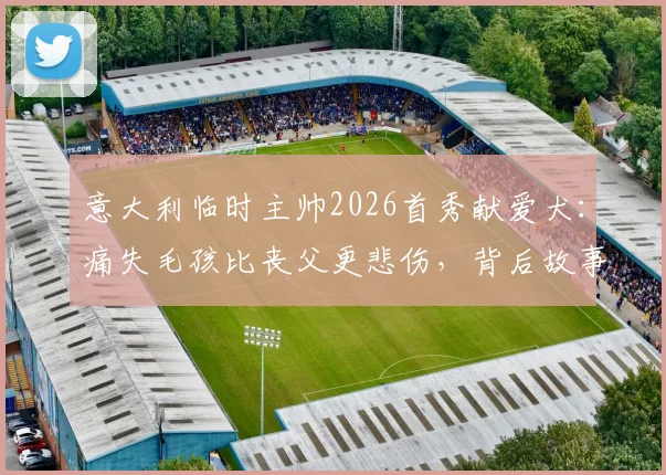 意大利临时主帅2026首秀献爱犬：痛失毛孩比丧父更悲伤，背后故事令人动容