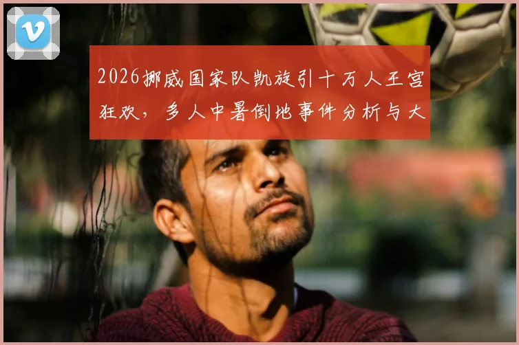 2026挪威国家队凯旋引十万人王宫狂欢，多人中暑倒地事件分析与大型活动安全指南