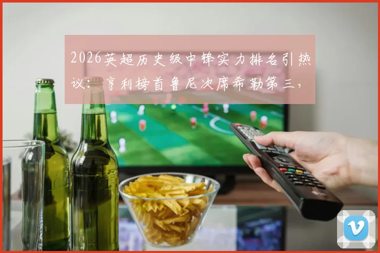 2026英超历史级中锋实力排名引热议：亨利榜首鲁尼次席希勒第三，迪尼犀利点评哈兰德未进前十