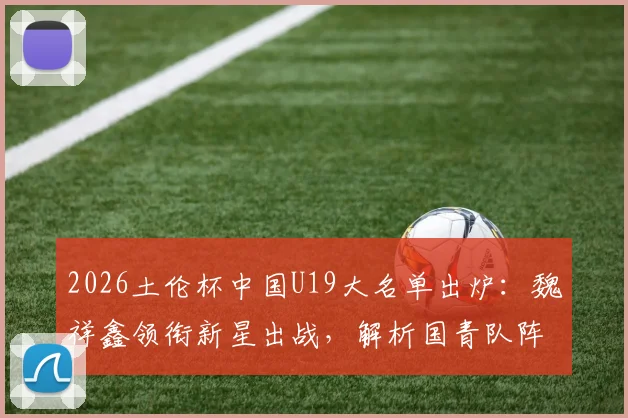 2026土伦杯中国U19大名单出炉：魏祥鑫领衔新星出战，解析国青队阵容实力与赛程看点