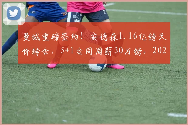 曼城重磅签约！安德森1.16亿镑天价转会，5+1合同周薪30万镑，2026正式加盟