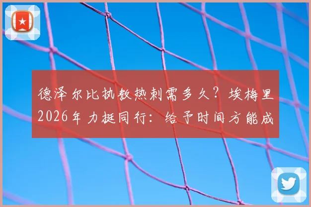 德泽尔比执教热刺需多久？埃梅里2026年力挺同行：给予时间方能成功