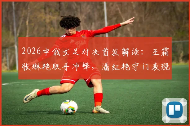 2026中俄女足对决首发解读：王霜张琳艳联手冲锋，潘红艳守门表现引关注，战术效果深度回顾