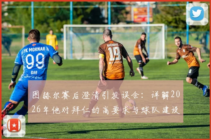 图赫尔赛后澄清引发误会：详解2026年他对拜仁的高要求与球队建设思路