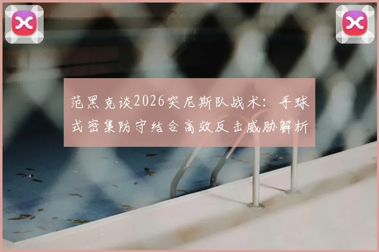 范黑克谈2026突尼斯队战术：手球式密集防守结合高效反击威胁解析，现代足球攻防转换的实战样本