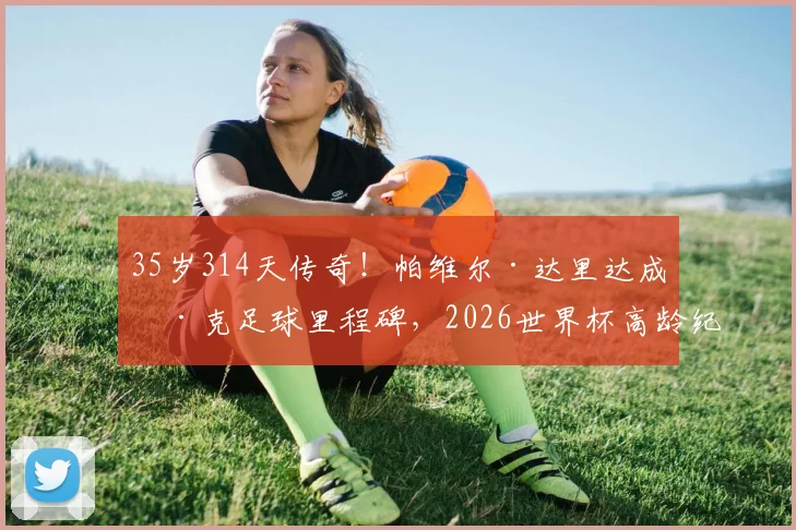 35岁314天传奇！帕维尔·达里达成捷克足球里程碑，2026世界杯高龄纪录背后的坚韧与智慧
