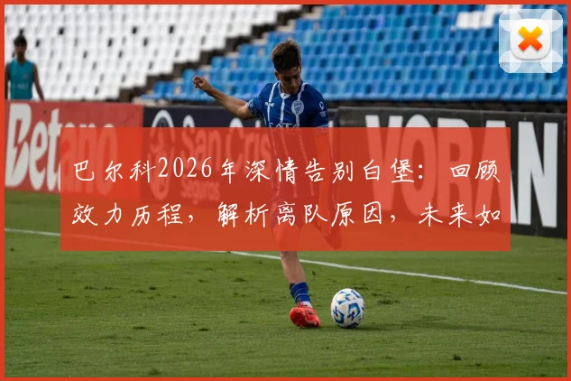 巴尔科2026年深情告别白堡：回顾效力历程，解析离队原因，未来如何继续支持老东家
