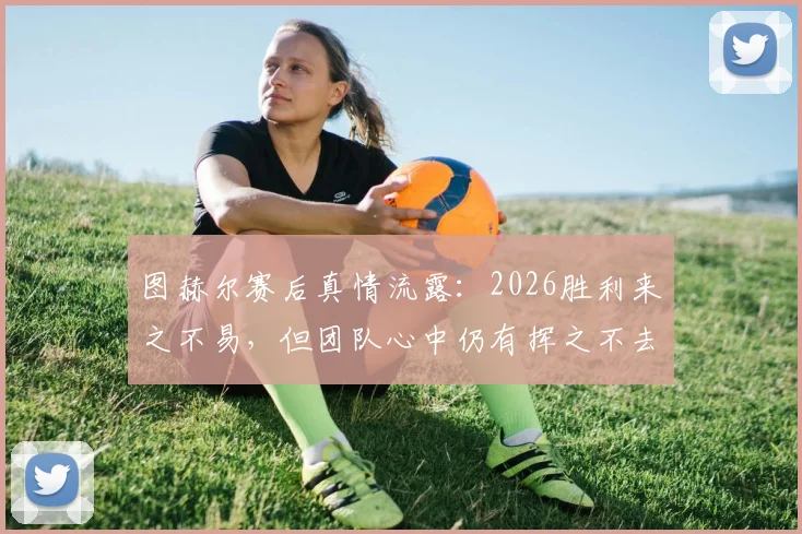 图赫尔赛后真情流露：2026胜利来之不易，但团队心中仍有挥之不去的遗憾与伤痛