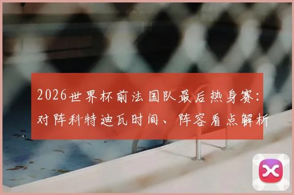 2026世界杯前法国队最后热身赛:对阵科特迪瓦时间、阵容看点解析,姆巴佩领衔三叉戟PK非洲新星