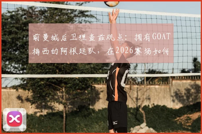 前曼城后卫理查兹观点：拥有GOAT梅西的阿根廷队，在2026赛场如何凭此关键优势决胜