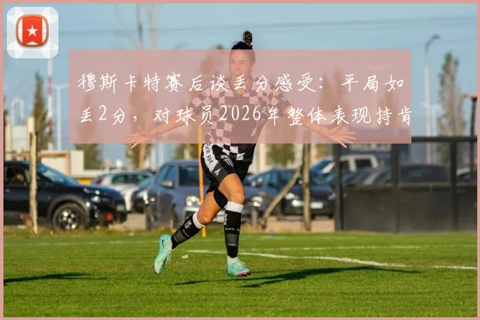 穆斯卡特赛后谈丢分感受：平局如丢2分，对球员2026年整体表现持肯定态度