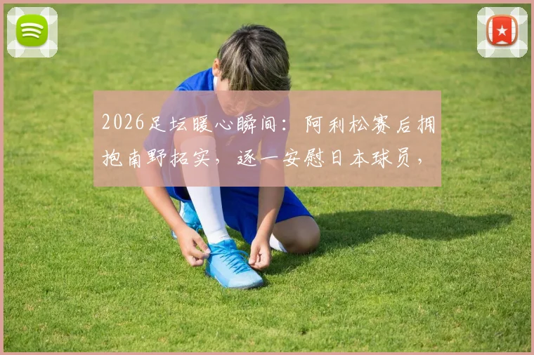 2026足坛暖心瞬间：阿利松赛后拥抱南野拓实，逐一安慰日本球员，展现竞技体育温情一面