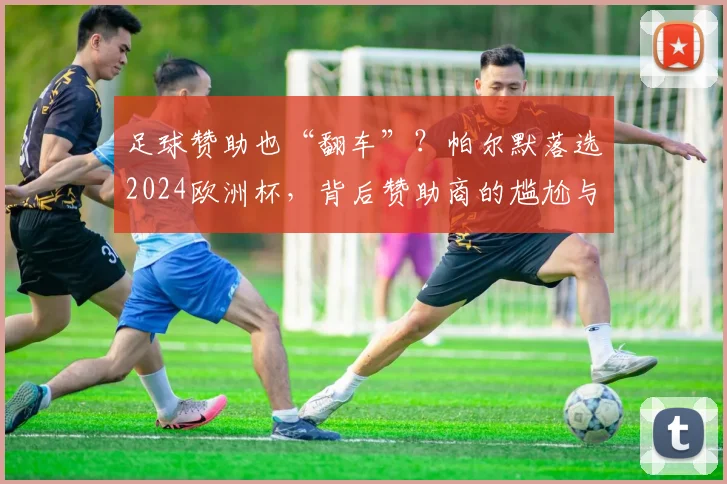足球赞助也“翻车”？帕尔默落选2024欧洲杯，背后赞助商的尴尬与风险规避指南