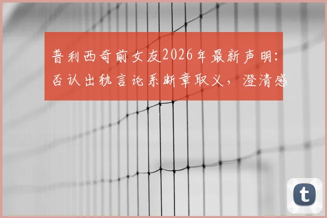 普利西奇前女友2026年最新声明：否认出轨言论系断章取义，澄清感情纠纷真相