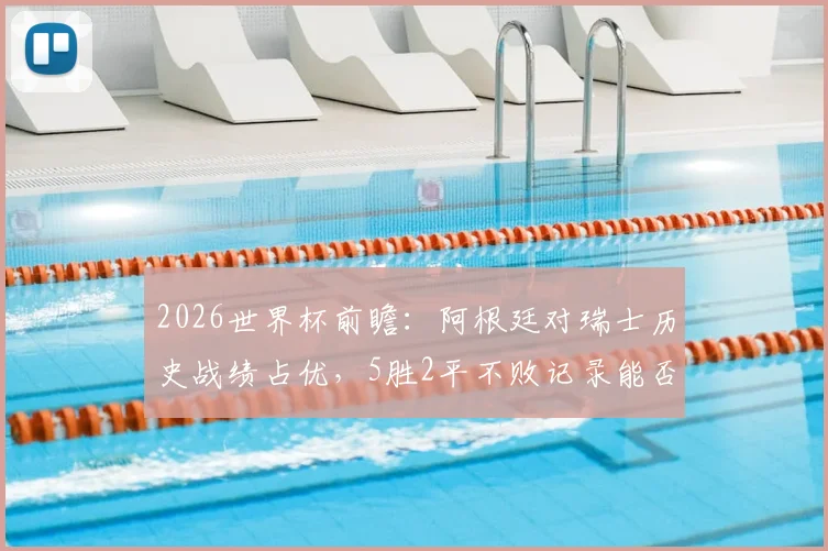 2026世界杯前瞻：阿根廷对瑞士历史战绩占优，5胜2平不败记录能否延续？