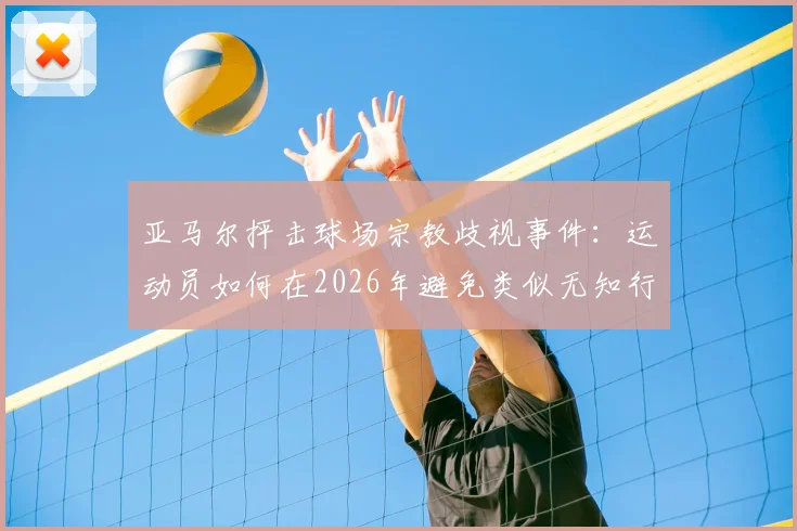 亚马尔抨击球场宗教歧视事件：运动员如何在2026年避免类似无知行为并维护赛场尊严