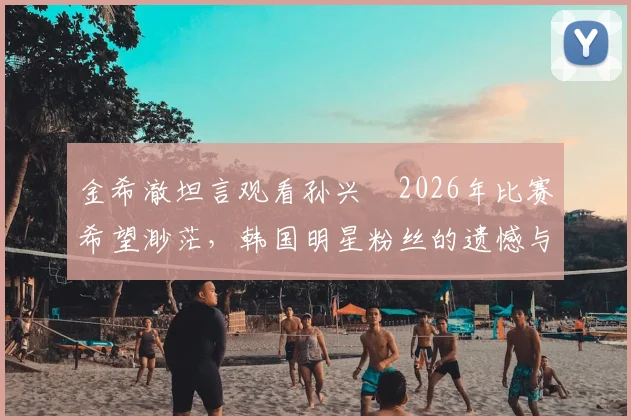 金希澈坦言观看孙兴慜2026年比赛希望渺茫，韩国明星粉丝的遗憾与期待
