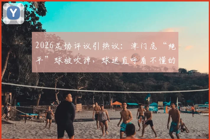 2026足协评议引热议：津门虎“绝平”球被吹掉，球迷直呼看不懂的判罚详解