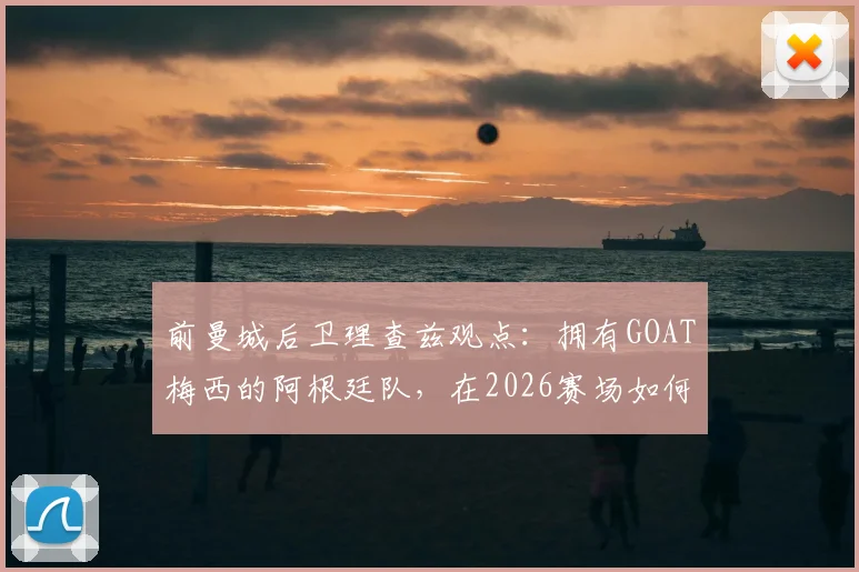 前曼城后卫理查兹观点：拥有GOAT梅西的阿根廷队，在2026赛场如何凭此关键优势决胜