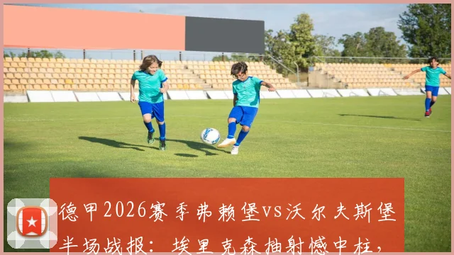 德甲2026赛季弗赖堡vs沃尔夫斯堡半场战报:埃里克森抽射憾中柱,两队互交白卷