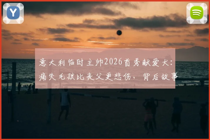 意大利临时主帅2026首秀献爱犬：痛失毛孩比丧父更悲伤，背后故事令人动容