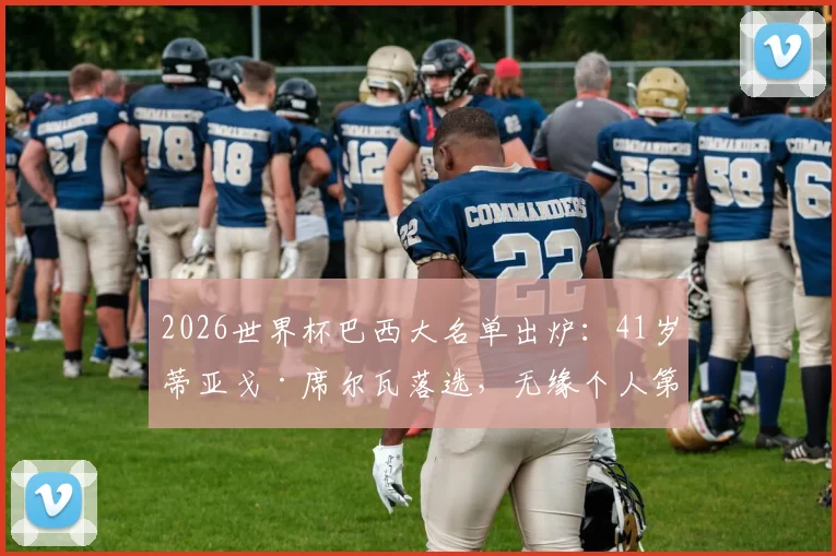 2026世界杯巴西大名单出炉：41岁蒂亚戈·席尔瓦落选，无缘个人第五届世界杯征程，深度解析背后原因与桑巴军团后卫线变革